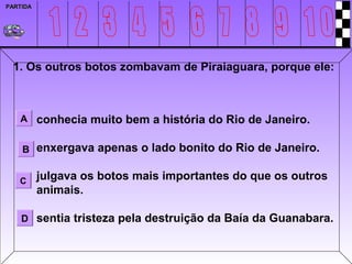 PARTIDA




 1. Os outros botos zombavam de Piraiaguara, porque ele:



   A conhecia muito bem a história do Rio de Janeiro.


    B enxergava apenas o lado bonito do Rio de Janeiro.


   C      julgava os botos mais importantes do que os outros
          animais.

    D sentia tristeza pela destruição da Baía da Guanabara.
 
