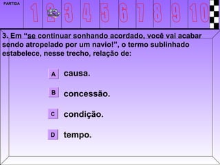 PARTIDA




3. Em “se continuar sonhando acordado, você vai acabar
sendo atropelado por um navio!”, o termo sublinhado
estabelece, nesse trecho, relação de:

             A   causa.

             B   concessão.

             C   condição.

             D   tempo.
 
