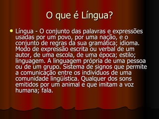 O que é Língua? Língua - O conjunto das palavras e expressões usadas por um povo, por uma nação, e o conjunto de regras da sua gramática; idioma. Modo de expressão escrita ou verbal de um autor, de uma escola, de uma época; estilo; linguagem. A linguagem própria de uma pessoa ou de um grupo. Sistema de signos que permite a comunicação entre os indivíduos de uma comunidade lingüística. Qualquer dos sons emitidos por um animal e que imitam a voz humana; fala.  