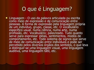 O que é Linguagem? Linguagem - O uso da palavra articulada ou escrita como meio de expressão e de comunicação entre pessoas. A forma de expressão pela linguagem própria de um indivíduo, grupo, classe, etc. O vocabulário específico usual. numa ciência, numa arte, numa profissão, etc. Vocabulário; palavreado. Tudo quanto serve para expressar idéias, sentimentos, modos de comportamento, etc. Todo sistema de signos que serve de meio de comunicação entre indivíduos e pode ser percebido pelos diversos órgãos dos sentidos, o que leva a distinguir-se uma linguagem visual, uma linguagem auditiva, uma linguagem tátil, etc. 