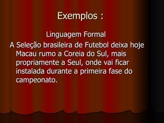 Exemplos :  Linguagem Formal A Seleção brasileira de Futebol deixa hoje Macau rumo a Coreia do Sul, mais propriamente a Seul, onde vai ficar instalada durante a primeira fase do campeonato.  