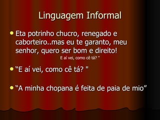 Linguagem Informal Eta potrinho chucro, renegado e caborteiro..mas eu te garanto, meu senhor, quero ser bom e direito! “ E aí vei, como cê tá? " “ A minha chopana é feita de paia de mio” E aí vei, como cê tá? " 