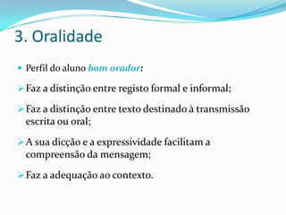 3. Oralidade
 Perfil do aluno bom orador:

 Faz a distinção entre registo formal e informal;

 Faz a distinção entre texto destinado à transmissão
  escrita ou oral;
 A sua dicção e a expressividade facilitam a
  compreensão da mensagem;
 Faz a adequação ao contexto.
 