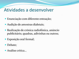 Atividades a desenvolver
 Enunciação com diferente entoação;

 Audição de amostras dialetais;

 Realização de crónica radiofónica, anúncio
 publicitário, quadras, adivinhas ou outros;
 Exposição oral formal;

 Debate;

 Análise crítica…
 