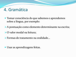4. Gramática
 Tomar consciência do que sabemos e aprendemos
 sobre a língua, por exemplo:
 A pontuação como elemento determinante na escrita;

 O valor modal na leitura;

 Formas de tratamento na oralidade…


 Usar as aprendizagens feitas.
 