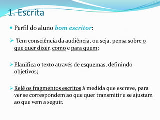 1. Escrita
 Perfil do aluno bom escritor:

 Tem consciência da audiência, ou seja, pensa sobre o
 que quer dizer, como e para quem;

 Planifica o texto através de esquemas, definindo
 objetivos;

 Relê os fragmentos escritos à medida que escreve, para
 ver se correspondem ao que quer transmitir e se ajustam
 ao que vem a seguir.
 