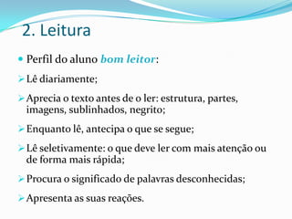 2. Leitura
 Perfil do aluno bom leitor:
 Lê diariamente;
 Aprecia o texto antes de o ler: estrutura, partes,
  imagens, sublinhados, negrito;
 Enquanto lê, antecipa o que se segue;
 Lê seletivamente: o que deve ler com mais atenção ou
  de forma mais rápida;
 Procura o significado de palavras desconhecidas;
 Apresenta as suas reações.
 