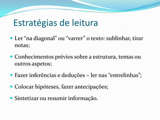 Estratégias de leitura
 Ler “na diagonal” ou “varrer” o texto: sublinhar, tirar
  notas;
 Conhecimentos prévios sobre a estrutura, temas ou
  outros aspetos;
 Fazer inferências e deduções – ler nas “entrelinhas”;

 Colocar hipóteses, fazer antecipações;

 Sintetizar ou resumir informação.
 
