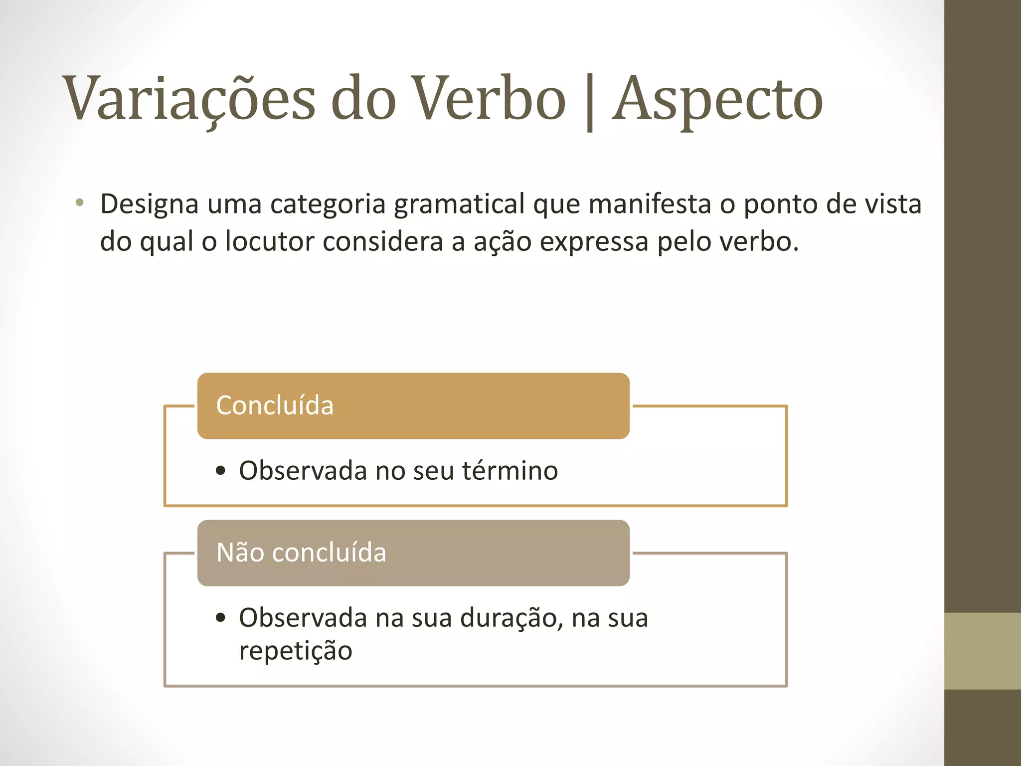 Variações do Verbo | Aspecto 
• Designa uma categoria gramatical que manifesta o ponto de vista 
do qual o locutor considera a ação expressa pelo verbo. 
Concluída 
• Observada no seu término 
Não concluída 
• Observada na sua duração, na sua 
repetição 
 