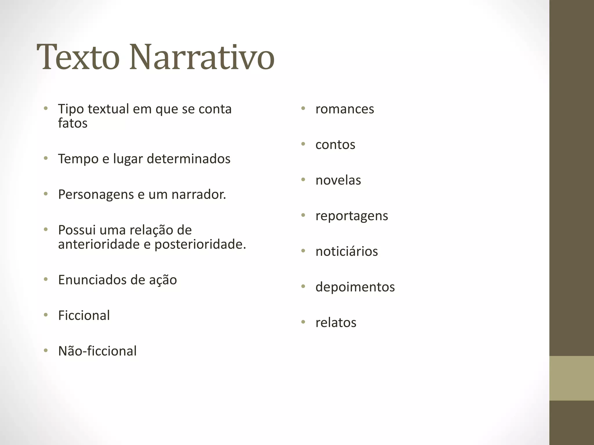 Texto Narrativo 
• Tipo textual em que se conta 
fatos 
• Tempo e lugar determinados 
• Personagens e um narrador. 
• Possui uma relação de 
anterioridade e posterioridade. 
• Enunciados de ação 
• Ficcional 
• Não-ficcional 
• romances 
• contos 
• novelas 
• reportagens 
• noticiários 
• depoimentos 
• relatos 
 