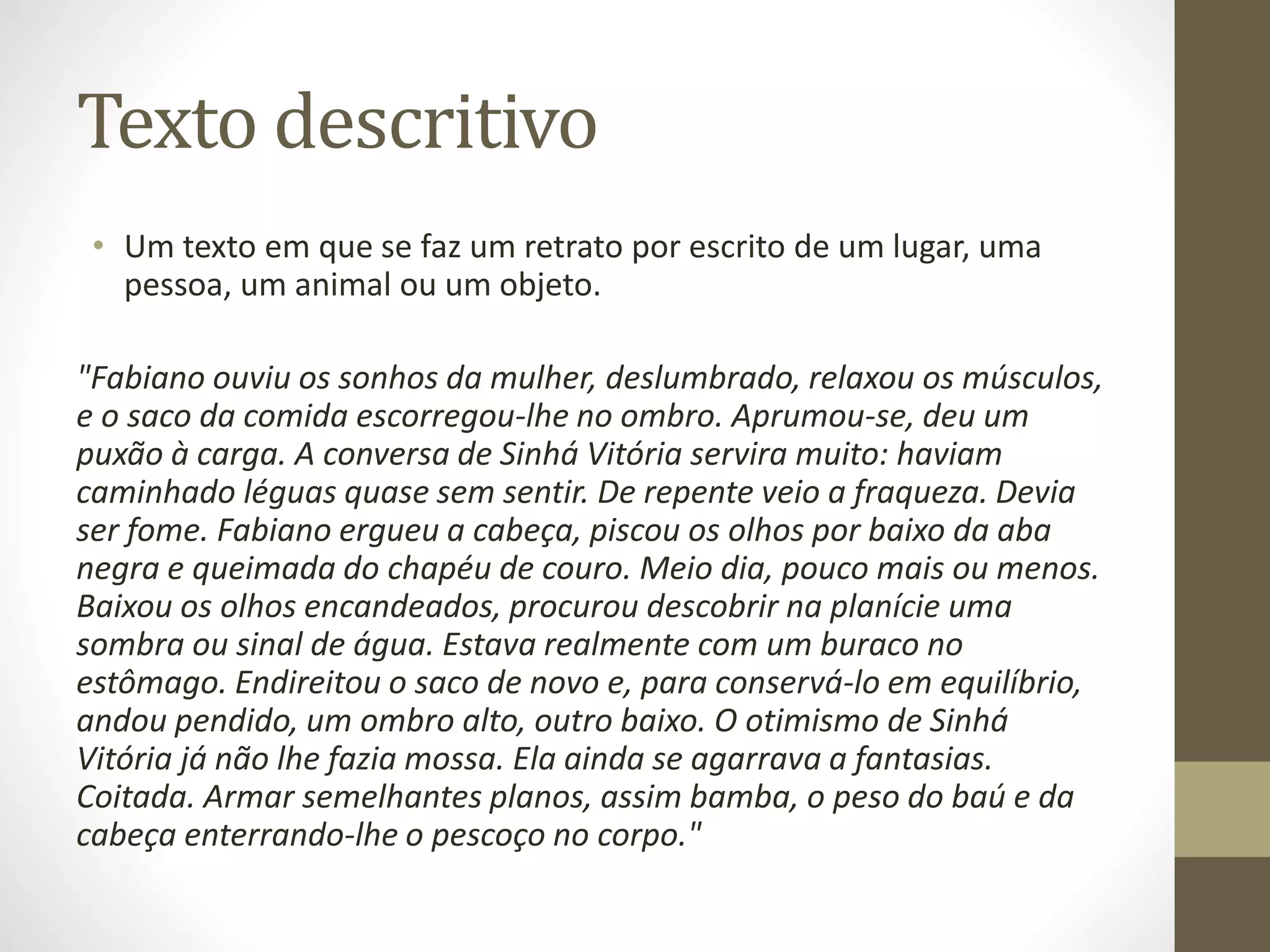 Texto descritivo 
• Um texto em que se faz um retrato por escrito de um lugar, uma 
pessoa, um animal ou um objeto. 
"Fabiano ouviu os sonhos da mulher, deslumbrado, relaxou os músculos, 
e o saco da comida escorregou-lhe no ombro. Aprumou-se, deu um 
puxão à carga. A conversa de Sinhá Vitória servira muito: haviam 
caminhado léguas quase sem sentir. De repente veio a fraqueza. Devia 
ser fome. Fabiano ergueu a cabeça, piscou os olhos por baixo da aba 
negra e queimada do chapéu de couro. Meio dia, pouco mais ou menos. 
Baixou os olhos encandeados, procurou descobrir na planície uma 
sombra ou sinal de água. Estava realmente com um buraco no 
estômago. Endireitou o saco de novo e, para conservá-lo em equilíbrio, 
andou pendido, um ombro alto, outro baixo. O otimismo de Sinhá 
Vitória já não lhe fazia mossa. Ela ainda se agarrava a fantasias. 
Coitada. Armar semelhantes planos, assim bamba, o peso do baú e da 
cabeça enterrando-lhe o pescoço no corpo." 
 