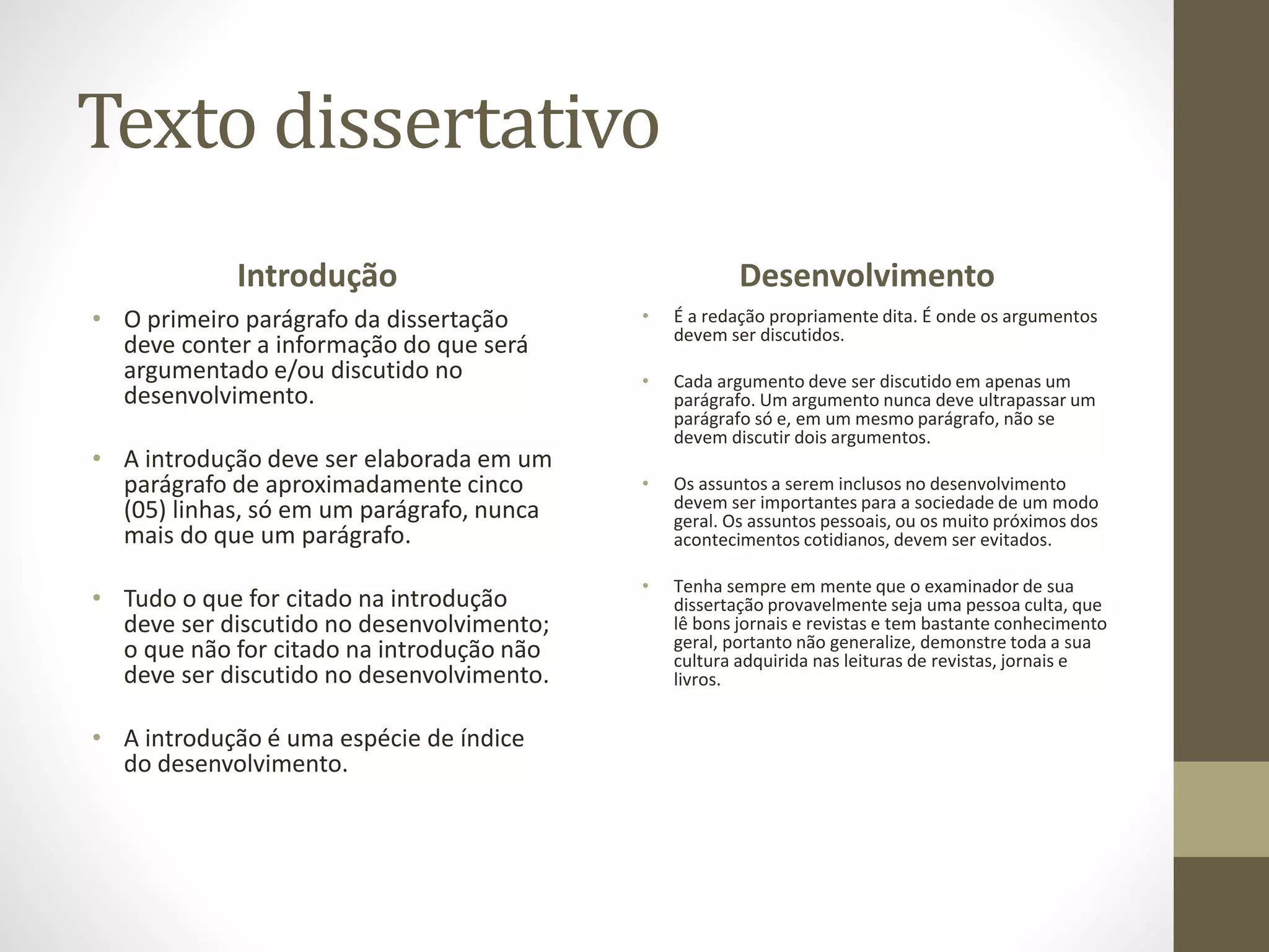 Texto dissertativo 
Introdução 
• O primeiro parágrafo da dissertação 
deve conter a informação do que será 
argumentado e/ou discutido no 
desenvolvimento. 
• A introdução deve ser elaborada em um 
parágrafo de aproximadamente cinco 
(05) linhas, só em um parágrafo, nunca 
mais do que um parágrafo. 
• Tudo o que for citado na introdução 
deve ser discutido no desenvolvimento; 
o que não for citado na introdução não 
deve ser discutido no desenvolvimento. 
• A introdução é uma espécie de índice 
do desenvolvimento. 
Desenvolvimento 
• É a redação propriamente dita. É onde os argumentos 
devem ser discutidos. 
• Cada argumento deve ser discutido em apenas um 
parágrafo. Um argumento nunca deve ultrapassar um 
parágrafo só e, em um mesmo parágrafo, não se 
devem discutir dois argumentos. 
• Os assuntos a serem inclusos no desenvolvimento 
devem ser importantes para a sociedade de um modo 
geral. Os assuntos pessoais, ou os muito próximos dos 
acontecimentos cotidianos, devem ser evitados. 
• Tenha sempre em mente que o examinador de sua 
dissertação provavelmente seja uma pessoa culta, que 
lê bons jornais e revistas e tem bastante conhecimento 
geral, portanto não generalize, demonstre toda a sua 
cultura adquirida nas leituras de revistas, jornais e 
livros. 
 