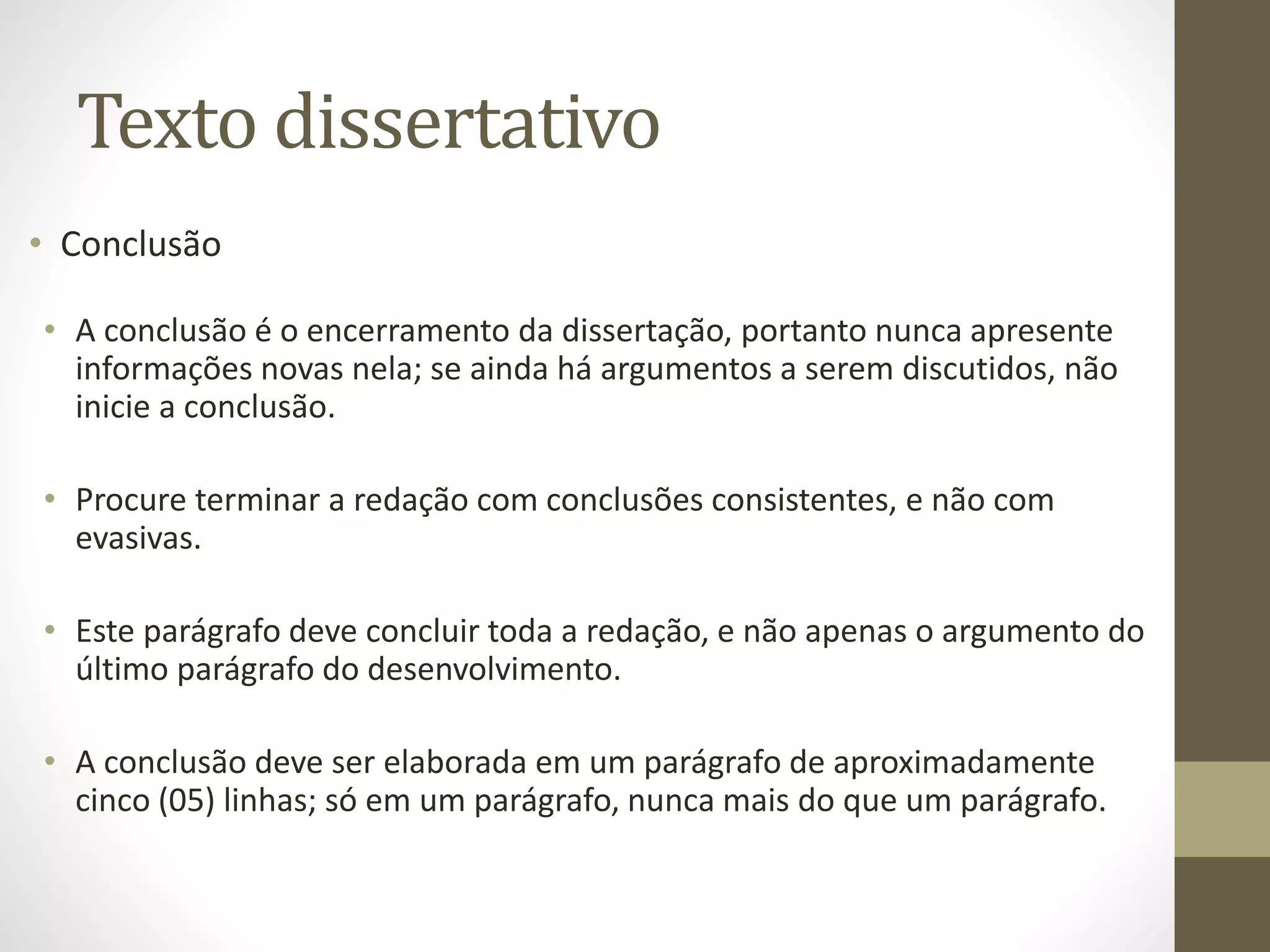 Texto dissertativo 
• Conclusão 
• A conclusão é o encerramento da dissertação, portanto nunca apresente 
informações novas nela; se ainda há argumentos a serem discutidos, não 
inicie a conclusão. 
• Procure terminar a redação com conclusões consistentes, e não com 
evasivas. 
• Este parágrafo deve concluir toda a redação, e não apenas o argumento do 
último parágrafo do desenvolvimento. 
• A conclusão deve ser elaborada em um parágrafo de aproximadamente 
cinco (05) linhas; só em um parágrafo, nunca mais do que um parágrafo. 
 