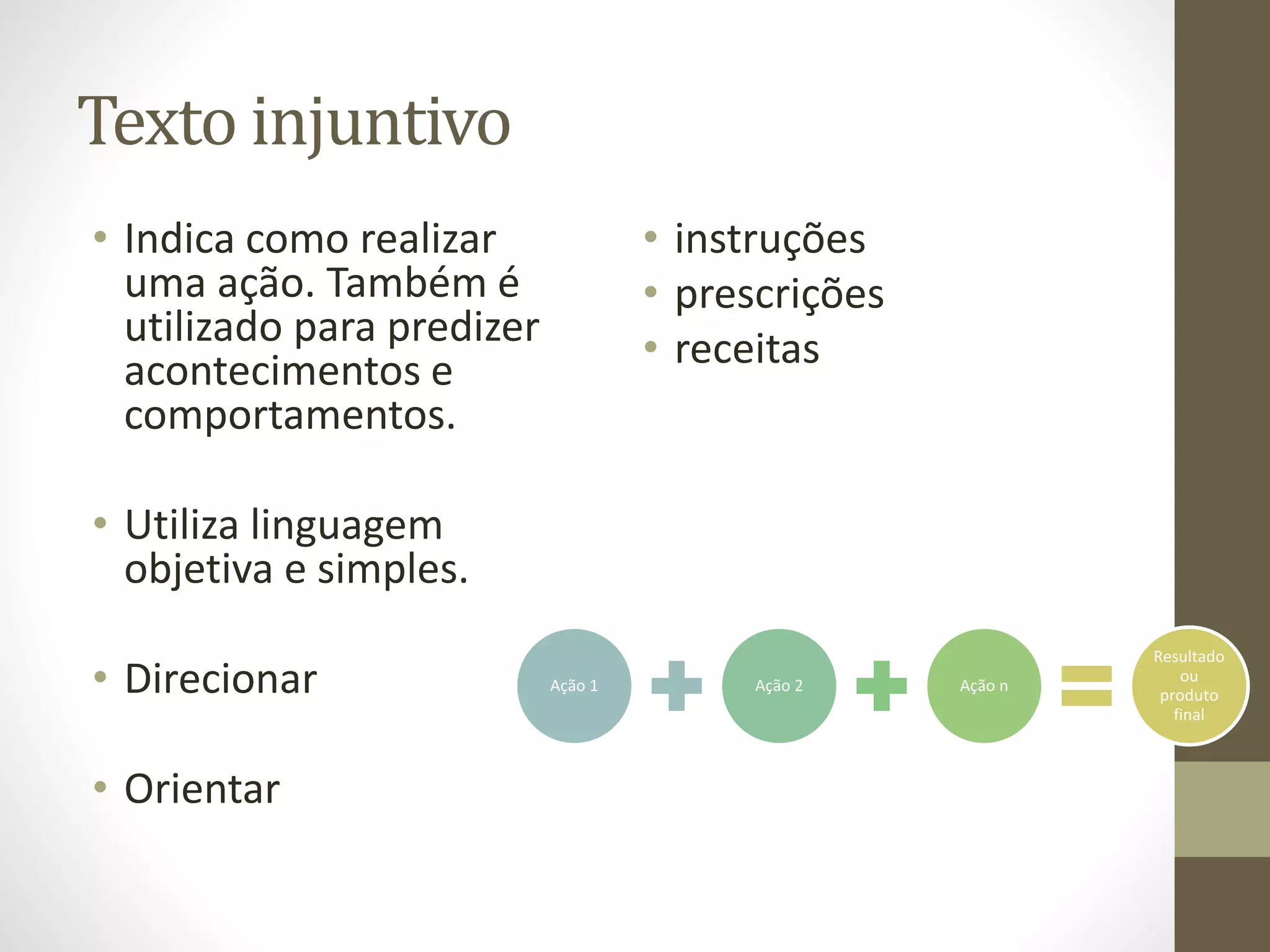 Texto injuntivo 
• Indica como realizar 
uma ação. Também é 
utilizado para predizer 
acontecimentos e 
comportamentos. 
• Utiliza linguagem 
objetiva e simples. 
• Direcionar 
• Orientar 
• instruções 
• prescrições 
• receitas 
Ação 1 Ação 2 Ação n 
Resultado 
ou 
produto 
final 
 