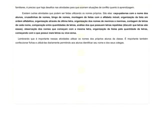 11
familiares, é preciso que haja desafios nas atividades para que ocorram situações de conflito quanto à aprendizagem.
Existem outras atividades que podem ser feitas utilizando os nomes próprios. São elas: caça-palavras com o nome dos
alunos, cruzadinhas de nomes, bingo de nomes, montagem de listas com o alfabeto móvel, organização da lista em
ordem alfabética, organização através da última letra, organização dos nomes de meninos e meninas, contagem de letras
de cada nome, comparação entre quantidades de letras, análise dos que possuem letras repetidas (discutir que letras são
essas), observação dos nomes que começam com a mesma letra, organização de listas pela quantidade de letras,
começando com o que possui mais letras ou vice-versa.
Lembrando que é importante nessas atividades utilizar os nomes dos próprios alunos da classe. É importante também
confeccionar fichas e utilizá-las diariamente permitindo aos alunos identificar seu nome e dos seus colegas.
 