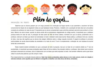 13
PRODUÇÃO DE TEXTO
Sabemos que os alunos passam por um longo processo de construção da língua escrita e que aprendem a escrever de forma
convencional só depois de se esgotarem todas as suas hipóteses iniciais. Portanto, o trabalho com a produção de texto deve ser uma prática
constante do professor em sala de aula. É importante que os alunos compreendam quais caminhos precisam percorrer para produzir um bom
texto. Mesmo nos anos iniciais, quando os alunos ainda não se apropriaram integralmente do código escrito, é importante que o professor
produza textos em sala de aula. A produção de texto pode ser feita de forma coletiva, momento em que os alunos, juntamente com o
professor, elencam as ideias que devem ser abordadas no texto e debatem sobre essa escrita. Nessa prática, o professor torna-se o escriba
do texto, mas isso não significa que os alunos não estejam refletindo sobre o código naquele momento. O papel do professor é promover
oportunidades de escrita desvinculadas da ansiedade e do medo de errar. O erro é simplesmente a utilização de uma hipótese de escrita
ainda não convencional.
Neste material existem atividades em que a produção de texto é proposta, mas por se tratar de um material voltado ao 1º ano de
escolaridade, é importante que essas produções sejam feitas de forma coletiva. Na produção coletiva, o professor, deve deixar que os alunos
participem ativamente do processo, não só colaborando com as ideias que serão expostas no texto, mas também refletindo sobre quais letras
utilizar na escrita das palavras que irão compor o texto.
Para desenvolvermos a produção textual podemos: listar dos textos produzidos pelos alunos o erro mais comum, tanto em relação à
estrutura textual, como aqueles que se referem à ortografia e trabalhar com eles (troca de letras, omissões).
 