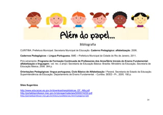 14
Bibliografia
CURITIBA. Prefeitura Municipal. Secretaria Municipal de Educação. Caderno Pedagógico: alfabetização. 2006.
Cadernos Pedagógicos – Língua Portuguesa. SME – Prefeitura Municipal da Cidade do Rio de Janeiro, 2011.
Pró-Letramento: Programa de Formação Continuada de Professores dos Anos/Série Iniciais do Ensino Fundamental:
alfabetização e linguagem.- ed. rev. e ampl./ Secretaria de Educação Básica- Brasília: Ministério da Educação, Secretaria de
Educação Básica, 2008. 364 p.
Orientações Pedagógicas: língua portuguesa, Ciclo Básico de Alfabetização / Paraná. Secretaria de Estado da Educação.
Superintendência da Educação. Departamento de Ensino Fundamental. - Curitiba. SEED - Pr., 2005. 190 p.
Sites Sugeridos
http://www.educacao.es.gov.br/download/seqdidaticas_EF_Alfa.pdf
http://portaldoprofessor.mec.gov.br/storage/materiais/0000014230.pdf
http://portaldoprofessor.mec.gov.br/linksCursosMateriais.html?categoria=320
 