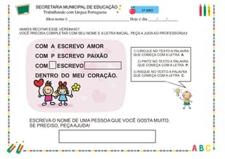 18
VAMOS RECITAR ESSE VERSINHO?
VOCÊ PRECISA COMPLETAR COM SEU NOME E A LETRA INICIAL. PEÇA A JUDAAO PROFESSOR(A)!
COM A ESCREVO AMOR
COM P ESCREVO PAIXÃO
COM ESCREVO
DENTRO DO MEU CORAÇÃO.
1) CIRCULE NO TEXTO A PALAVRA
QUE COMEÇA COM A LETRA .A
2) PINTE NO TEXTO A PALAVRA
QUE COMEÇA COM A LETRA .P
3) RISQUE NO TEXTO A PALAVRA
QUE COMEÇA COM A LETRA .C
ESCREVA O NOME DE UMA PESSOA QUE VOCÊ GOSTA MUITO.
SE PRECISO, PEÇAAJUDA!
1º ANO
 