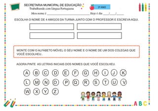 25
1º ANO
ESCOLHA O NOME DE 4 AMIGOS DA TURMA JUNTO COM O PROFESSOR E ESCREVA AQUI.
AGORA PINTE AS LETRAS INICIAIS DOS NOMES QUE VOCÊ ESCOLHEU.
MONTE COM O ALFABETO MÓVEL O SEU NOME E O NOME DE UM DOS COLEGAS QUE
VOCÊ ESCOLHEU..
A B C D E F G H I J K
L M N O P Q R S T U V
W X Y Z
 