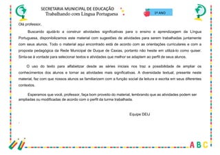 3
Olá professor,
Buscando ajudá-lo a construir atividades significativas para o ensino e aprendizagem da Língua
Portuguesa, disponibilizamos este material com sugestões de atividades para serem trabalhadas juntamente
com seus alunos. Todo o material aqui encontrado está de acordo com as orientações curriculares e com a
proposta pedagógica da Rede Municipal de Duque de Caxias, portanto não hesite em utilizá-lo como quiser.
Sinta-se à vontade para selecionar textos e atividades que melhor se adaptem ao perfil de seus alunos.
O uso do texto para alfabetizar desde as séries iniciais nos traz a possibilidade de ampliar os
conhecimentos dos alunos e tornar as atividades mais significativas. A diversidade textual, presente neste
material, faz com que nossos alunos se familiarizem com a função social da leitura e escrita em seus diferentes
contextos.
Esperamos que você, professor, faça bom proveito do material, lembrando que as atividades podem ser
ampliadas ou modificadas de acordo com o perfil da turma trabalhada.
Equipe DEIJ
.
1º ANO
 
