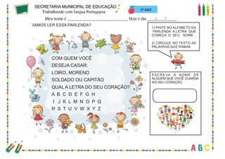 37
1º ANO
VAMOS LER ESSA PARLENDA?
COM QUEM VOCÊ
DESEJA CASAR:
LOIRO, MORENO
SOLDADO OU CAPITÃO
QUAL A LETRA DO SEU CORAÇÃO?
A B C D E F G H
I J K L M N O P Q
R S T U V W X Y Z
1) PINTE NO ALFABETO DA
PARLENDA A LETRA QUE
COMEÇA O SEU NOME .
2) CIRCULE NO TEXTO AS
PALAVRAS QUE RIMAM.
ESCREVA O NOM E DE
ALGUÉM QUE VOCÊ GUARDA
NO SEU CORAÇÃO.
 