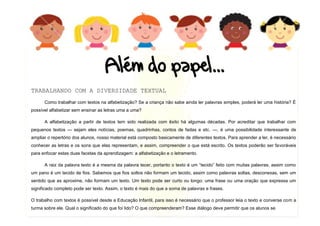4
DUQUE DE CAXIAS 2011
TRABALHANDO COM A DIVERSIDADE TEXTUAL
Como trabalhar com textos na alfabetização? Se a criança não sabe ainda ler palavras simples, poderá ler uma história? É
possível alfabetizar sem ensinar as letras uma a uma?
A alfabetização a partir de textos tem sido realizada com êxito há algumas décadas. Por acreditar que trabalhar com
pequenos textos — sejam eles notícias, poemas, quadrinhas, contos de fadas e etc. —, é uma possibilidade interessante de
ampliar o repertório dos alunos, nosso material está composto basicamente de diferentes textos. Para aprender a ler, é necessário
conhecer as letras e os sons que elas representam, e assim, compreender o que está escrito. Os textos poderão ser favoráveis
para enfocar estas duas facetas da aprendizagem: a alfabetização e o letramento.
A raiz da palavra texto é a mesma da palavra tecer, portanto o texto é um “tecido” feito com muitas palavras, assim como
um pano é um tecido de fios. Sabemos que fios soltos não formam um tecido, assim como palavras soltas, desconexas, sem um
sentido que as aproxime, não formam um texto. Um texto pode ser curto ou longo: uma frase ou uma oração que expressa um
significado completo pode ser texto. Assim, o texto é mais do que a soma de palavras e frases.
O trabalho com textos é possível desde a Educação Infantil, para isso é necessário que o professor leia o texto e converse com a
turma sobre ele. Qual o significado do que foi lido? O que compreenderam? Esse diálogo deve permitir que os alunos se
 