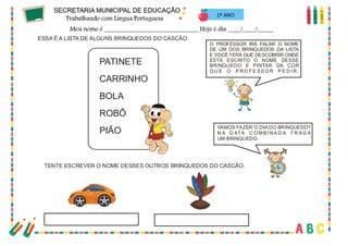 43
1º ANO
O PROFESSOR IRÁ FALAR O NOME
DE UM DOS BRINQUEDOS DA LISTA
E VOCÊ TERÁ QUE DESCOBRIR ONDE
ESTÁ ESCRITO O NOME DESSE
BRINQUEDO E PINTAR DA COR
QU E O P RO F E SS OR P E D IR .
VAMOS FAZER O DIA DO BRINQUEDO?
N A D ATA C OM B I NA D A T R AG A
UM BRINQUEDO.
ESSA É A LISTA DE ALGUNS BRINQUEDOS DO CASCÃO.
PATINETE
CARRINHO
BOLA
ROBÔ
PIÃO
TENTE ESCREVER O NOME DESSES OUTROS BRINQUEDOS DO CASCÃO.
 