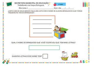 45
1º ANO
JUNTO COM OS SEUS AMIGOS FAÇA UMA LISTA COM O NOME DE ALGUNS BRINQUEDOS QUE FORAM
TRAZIDOS NO “DIA DO BRINQUEDO”.
QUAL O NOME DE BRINQUEDO QUE VOCÊ ESCREVEU QUE TEM MAIS LETRAS?
QUANTAS LETRAS ESSE NOME TEM?
 