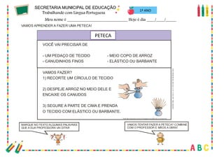 47
1º ANO
MARQUE NO TEXTO ALGUMAS PALAVRAS
QUE A SUA PROFESSORA VAI DITAR
VAMOS TENTAR FAZER A PETECA? COMBINE
COM O PROFESSOR E MÃOS A OBRA!
VAMOS APRENDER A FAZER UMA PETECA!
VOCÊ VAI PRECISAR DE
- UM PEDAÇO DE TECIDO - MEIO COPO DE ARROZ
- CANUDINHOS FINOS - ELÁSTICO OU BARBANTE
VAMOS FAZER?
1) RECORTE UM CÍRCULO DE TECIDO
2) DESPEJE ARROZ NO MEIO DELE E
ENCAIXE OS CANUDOS
3) SEGURE A PARTE DE CIMA E PRENDA
O TECIDO COM ELÁSTICO OU BARBANTE.
PETECA
Fonte:RevistaRecreio,Abril,ano2,n.57,12abr.2001.Textoadaptado.
Fonte:http://educandoc om amor10.blogspot.com /2008_04_01_archive.html
PETECA
 
