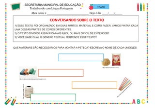48
1º ANO
1) ESSE TEXTO FOI ORGANIZADO EM DUAS PARTES: MATERIAL E COMO FAZER. VAMOS PINTAR CADA
UMA DESSAS PARTES DE CORES DIFERENTES.
2) O TEXTO DIVIDIDO ASSIM FICA MAIS FÁCIL OU MAIS DÍFICIL DE ENTENDER?
3) VOCÊ SABE QUAL O GÊNERO TEXTUAL PERTENCE ESSE TEXTO?
CONVERSANDO SOBRE O TEXTO?
QUE MATERIAIS SÃO NECESSÁRIOS PARA MONTAR A PETECA? ESCREVA O NOME DE CADA UMDELES
Http://www.ancorador.com.br
Http://entretecidoslinhaseagulhas.blogspot.com
Http://w
ww.papelariakobrasol.com
.br
Http://www.cadesp.com.br
CONVERSANDO SOBRE O TEXTO
 