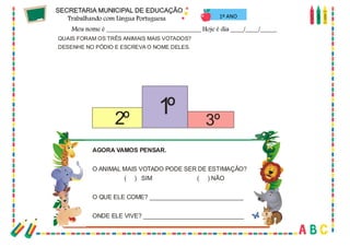 57
QUAIS FORAM OS TRÊS ANIMAIS MAIS VOTADOS?
DESENHE NO PÓDIO E ESCREVA O NOME DELES.
AGORA VAMOS PENSAR.
O ANIMAL MAIS VOTADO PODE SER DE ESTIMAÇÃO?
( ) SIM ( ) NÃO
O QUE ELE COME? ____________________________
ONDE ELE VIVE? ______________________________
1º2º 3º
1º ANO
 