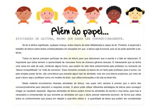 6
ATIVIDADES DE LEITURA, MESMO SEM SABER LER CONVENCIONALMENTE.
Se ler é atribuir significado, qualquer criança, antes mesmo de estar alfabetizada é capaz de ler. Portanto, é essencial o
trabalho de leitura sobre textos contextualizados em situações em que a leitura seja funcional, pois só se pode aprender a ler,
lendo.
Todos os alunos precisam participar de atos de leitura para que descubram que a escrita e a fala se relacionam. É
importante que todos tenham a oportunidade de manusear livros de diversos gêneros textuais. É interessante que se tenha
uma caixa em sala de aula, contendo alguns livros, que podem ter sido lidos anteriormente pelo professor no momento da
“leitura compartilhada” na “roda de conversa”. Esse momento consiste na leitura de um texto pelo professor para a turma. Ler
pelo simples prazer de ler, não uma leitura que preceda algum tipo de atividade, mas sim uma leitura prazerosa, por meio da
qual o aluno veja o professor como um modelo de leitor, que utiliza entonações e dá vida ao texto lido.
Neste material encontramos diversas atividades de leitura, nas quais nem sempre é preciso que o aluno leia
convencionalmente para descobrir a resposta correta. O aluno pode utilizar diferentes estratégias de leitura para conseguir
chegar ao resultado esperado. Algumas atividades de leitura podem tornar-se atividades de escrita e vice-versa, para isso é
necessária a compreensão de que somente as atividades em que o aluno precise realmente escrever, de forma que utilize
todos os conhecimentos que possui em relação a qual letra utilizar e a quantidade de letras que podem ser consideradas
atividades de
 