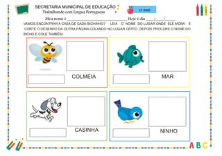 62
1º ANO
VAMOS ENCONTRAR A CASA DE CADA BICHINHO? LEIA O NOME DO LUGAR ONDE ELE MORA E
CORTE O DESENHO DA OUTRA PÁGINA COLANDO NO LUGAR CERTO. DEPOIS PROCURE O NOME DO
BICHO E COLE TAMBÉM.
COLMÉIA
CASINHA
MAR
NINHO
 