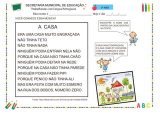 64
VOCÊ CONHECE ESSA MÚSICA?
ENCONTRE O NOME DAS
PARTES DA CASA ESCRITAS
NO TEXTO.
ESSA CASA É ENGRAÇADA.
E A SUA COMO É? CONVERSE
COM SEUS AMIGOS E COM A
PROFESSORA SOBRE ISSO.
ERA UMA CASA MUITO ENGRAÇADA
NÃO TINHA TETO
NÃO TINHA NADA
NINGUÉM PODIA ENTRAR NELA NÃO
PORQUE NA CASA NÃO TINHA CHÃO
NINGUÉM PODIA DEITAR NA REDE
PORQUE NA CASA NÃO TINHA PAREDE
NINGUÉM PODIA FAZER PIPI
PORQUE PENICO NÃO TINHA ALI
MAS ERA FEITA COM MUITO ESMERO
NA RUA DOS BOBOS, NÚMERO ZERO.
A CASA
Fonte: http://letras.terra.com.br/vinicius-de-moraes/49255/
1º ANO
 