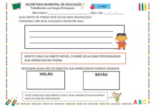 70
QUAL PARTE DO POEMA VOCÊ ACHOU MAIS ENGRAÇADA?
CONVERSE COM SEUS COLEGAS E REGISTRE AQUI.
MONTE COM O ALFABETO MÓVEL O NOME DE ALGUNS PERSONAGENS
QUE APARECEM NO POEMA.
DESCUBRA QUAIS SÃO OS OBJETOS QUE APARECEM NO POEMA E DESENHE.
VIOLÃO BOTÃO
VOCÊ CONSEGUE DESCOBRIR O QUE É IGUAL NESSAS DUAS PALAVRAS?
DISCUTA COM SEU PROFESSOR.
1º ANO
 