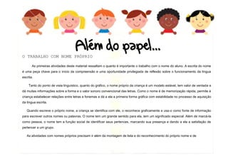 10
O TRABALHO COM NOME PRÓPRIO
As primeiras atividades deste material ressaltam o quanto é importante o trabalho com o nome do aluno. A escrita do nome
é uma peça chave para o início da compreensão e uma oportunidade privilegiada de reflexão sobre o funcionamento da língua
escrita.
Tanto do ponto de vista linguístico, quanto do gráfico, o nome próprio da criança é um modelo estável, tem valor de verdade e
dá muitas informações sobre a forma e o valor sonoro convencional das letras. Como o nome é de memorização rápida, permite à
criança estabelecer relações entre letras e fonemas e dá a ela a primeira forma gráfica com estabilidade no processo de aquisição
da língua escrita.
Quando escreve o próprio nome, a criança se identifica com ele, o reconhece graficamente e usa-o como fonte de informação
para escrever outros nomes ou palavras. O nome tem um grande sentido para ela, tem um significado especial. Além de marcá-la
como pessoa, o nome tem a função social de identificar seus pertences, marcando sua presença e dando a ela a satisfação de
pertencer a um grupo.
As atividades com nomes próprios precisam ir além da montagem de lista e do reconhecimento do próprio nome e de
 