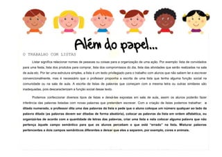 12
O TRABALHO COM LISTAS
Listar significa relacionar nomes de pessoas ou coisas para a organização de uma ação. Por exemplo: lista de convidados
para uma festa, lista dos produtos para comprar, lista dos compromissos do dia, lista das atividades que serão realizadas na sala
de aula etc. Por ter uma estrutura simples, a lista é um texto privilegiado para o trabalho com alunos que não sabem ler e escrever
convencionalmente, mas é necessário que o professor proponha a escrita de uma lista que tenha alguma função social na
comunidade ou na sala de aula. A escrita de listas de palavras que começam com a mesma letra ou outras similares são
inadequadas, pois descaracterizam a função social desse texto.
Podemos confeccionar diversos tipos de listas e deixá-las expostas em sala de aula, assim os alunos poderão fazer
inferência das palavras listadas com novas palavras que pretendem escrever. Com a criação de listas podemos trabalhar: o
ditado numerado, o professor dita uma das palavras da lista e pede que o aluno coloque um número qualquer ao lado da
palavra ditada (as palavras devem ser ditadas de forma aleatória), colocar as palavras da lista em ordem alfabética, ou
organizá-las de acordo com a quantidade de letras das palavras, criar uma lista e nela colocar alguma palavra que não
pertença àquele campo semântico para que os alunos percebam o que está “errado” na lista. Misturar palavras
pertencentes a dois campos semânticos diferentes e deixar que eles a separem, por exemplo, cores e animais.
 