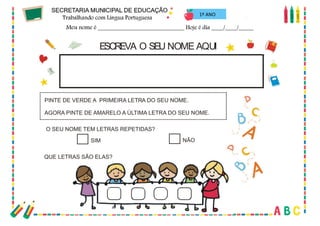 17
ESCREVA O SEU NOME AQUI
O SEU NOME TEM LETRAS REPETIDAS?
PINTE DE VERDE A PRIMEIRA LETRA DO SEU NOME.
AGORA PINTE DE AMARELO A ÚLTIMA LETRA DO SEU NOME.
SIM NÃO
QUE LETRAS SÃO ELAS?
1º ANO
 