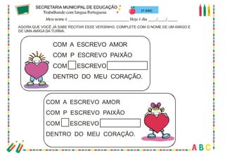 19
AGORA QUE VOCÊ JÁ SABE RECITAR ESSE VERSINHO, COMPLETE COM O NOME DE UM AMIGO E
DE UMA AMIGA DA TURMA.
COM A ESCREVO AMOR
COM P ESCREVO PAIXÃO
COM ESCREVO
DENTRO DO MEU CORAÇÃO.
COM A ESCREVO AMOR
COM P ESCREVO PAIXÃO
COM ESCREVO
DENTRO DO MEU CORAÇÃO.
1º ANO
 