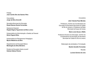 2
Prefeito
José Camilo Zito dos Santos Filho
Vice-prefeito
Jorge da Silva Amorelli
Secretária Municipal de Educação
Roseli Ramos Duarte Fernandes
Assessoria Especial
Ângela Regina Figueiredo da Silva Lomeu
Subsecretária de Administração e Gestão de Pessoal
Sônia Pegoral Silva
Subsecretária de Planejamento Pedagógico
Myrian Medeiros da Silva
Departamento de Educação Básica
Mariângela da Silva Monteiro
Divisão de Educação Infanto-Juvenil
Heloísa Helena Pereira
Consultoria
Júlia Yolanda Paes Mendes
Professora, membro da Coordenadoria de
Educação da Secretaria Municipal da Cidade
do Rio de Janeiro e Professora da Rede
Municipal de Duque de Caxias
Maria Lúcia Sousa e Mello
Professora Doutora em Educação, membro da
Coordenadoria de Educação da Secretaria
Municipal da Cidade do Rio de Janeiro
Elaboração das atividades e Formatação
Beatriz Gonella Fernandez
Revisão
Luciana Gomes de Lima
 