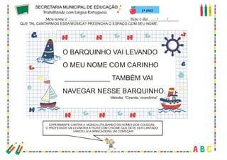 20
1º ANO
QUE TAL CANTARMOS ESSA MÚSICA? PREENCHA O ESPAÇO COM SEU NOME.
O BARQUINHO VAI LEVANDO
O MEU NOME COM CARINHO
____________ TAMBÉM VAI
NAVEGAR NESSE BARQUINHO.
EXPERIMENTE CANTAR A MÚSICA UTILIZANDO OS NOMES DOS COLEGAS.
O PROFESSOR VAI LEVANTAR A FICHA COM O NOME QUE DEVE SER CANTADO!
VAMOS LÁ! A BRINCADEIRA VAI COMEÇAR!
Melodia: “Ciranda, cirandinha”
 