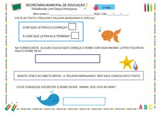 21
VOLTE AO TEXTO, PROCURE A PALAVRA BARQUINHO E CIRCULE
VOCÊ CONSEGUE ESCREVER O NOME DESSE ANIMAL QUE VIVE NO MAR?
NA TURMA EXISTE ALGUM COLEGA QUE COMEÇA O NOME COM ESSA MESMA LETRA? ESCREVA
AQUI O NOME DELE.
MONTE COM O ALFABETO MÓVEL A PALAVRA BARQUINHO. NÃO VALE CONSULTAR O TEXTO.
COM QUE LETRA ELA COMEÇA?
E COM QUE LETRA ELA TERMINA?
1º ANO
 