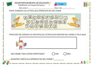 24
PINTE SOMENTE AS LETRAS QUE APARECEM NO SEU NOME
A B C D E F G H I J
K M O Q
L N S
T U V W X Y Z
P R
PROCURE EM JORNAIS OU REVISTAS AS LETRAS QUE MONTAM SEU NOME E COLE AQUI
SEU NOME TEM LETRAS REPETIDAS? SIM NÃO
QUANTAS VEZES ELA APARECE NO SEU NOME? __________
1º ANO
 