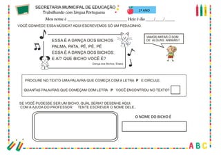 28
VAMOS IMITAR O SOM
DE ALGUNS ANIMAIS?
PROCURE NO TEXTO UMA PALAVRA QUE COMEÇA COM A LETRA E CIRCULE
P .
ESSA É A DANÇA DOS BICHOS
PALMA, PATA, PÉ, PÉ, PÉ
ESSA É A DANÇA DOS BICHOS.
E AÍ? QUE BICHO VOCÊ É?
Dança dos Bichos, Eliana
SE VOCÊ PUDESSE SER UM BICHO, QUAL SERIA? DESENHE AQUI.
COM A AJUDA DO PROFESSOR(A) TENTE ESCREVER O NOME DELE..
VO SA MÚSICA? AQUI ESCREVEMOS SÓ UM PEDACINHO.
CÊ CONHECE ES
QUANTAS PALAVRAS QUE COMEÇAM COM LETRA VOCÊ ENCONTROU NO TEXTO?
P
ON
O
M
ED
OB
IC
H
OÉ
...
1º ANO
O NOME DO BICHO É
 
