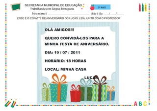 30
1º ANO
ESSE É O CONVITE DE ANIVERSÁRIO DO LUCAS. LEIA JUNTO COM O PROFESSOR.
OLÁ AMIGOS!!!
QUERO CONVIDÁ-LOS PARA A
MINHA FESTA DE ANIVERSÁRIO.
DIA: 19 / 07 / 2011
HORÁRIO: 18 HORAS
LOCAL: MINHA CASA
LUCAS
 
