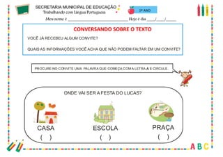 31
PROCURE NO CONVITE UMA PALAVRA QUE COMEÇA COM A LETRA E CIRCULE.
A
ONDE VAI SER A FESTA DO LUCAS?
CASA
( )
ESCOLA
( )
PRAÇA
( )
VOCÊ JÁ RECEBEU ALGUM CONVITE?
QUAIS AS INFORMAÇÕES VOCÊ ACHA QUE NÃO PODEM FALTAR EM UM CONVITE?
C
O
N
V
E
R
S
A
N
D
OS
O
BR
EOTE
X
T
O
...
CONVERSANDO SOBRE O TEXTO
1º ANO
 