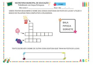 32
VAMOS TENTAR DESCOBRIR O NOME DAS COISAS GOSTOSAS DA FESTA DO LUCAS? UTILIZE O
BANCO DE PALAVRAS PARA COMPLETAR A CRUZADINHA.
BALA
PIPOCA
SORVETE
TENTE ESCREVER O NOME DE OUTRA COISA GOSTOSA QUE TINHA NA FESTA DO LUCAS.
1º ANO
 