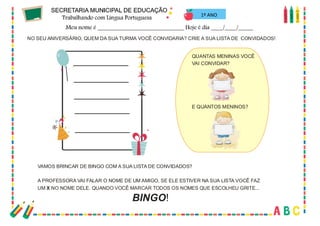 33
NO SEU ANIVERSÁRIO, QUEM DA SUA TURMA VOCÊ CONVIDARIA? CRIE A SUA LISTA DE CONVIDADOS!
VAMOS BRINCAR DE BINGO COM A SUA LISTA DE CONVIDADOS?
A PROFESSORA VAI FALAR O NOME DE UM AMIGO, SE ELE ESTIVER NA SUA LISTA VOCÊ FAZ
UM NO NOME DELE. QUANDO VOCÊ MARCAR TODOS OS NOMES QUE ESCOLHEU GRITE...
X
QUANTAS MENINAS VOCÊ
VAI CONVIDAR?
E QUANTOS MENINOS?
BINGO!
1º ANO
 