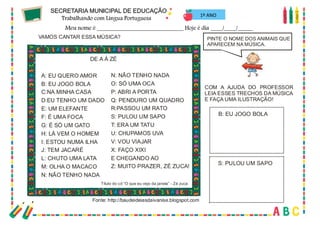 34
1º ANO
PINTE O NOME DOS ANIMAIS QUE
APARECEM NA MÚSICA.
VAMOS CANTAR ESSA MÚSICA?
DE A À ZÉ
A: EU QUERO AMOR
B: EU JOGO BOLA
C:NA MINHA CASA
D:EU TENHO UM DADO
E: UM ELEFANTE
F: É UMA FOCA
G: É SÓ UM GATO
H: LÁ VEM O HOMEM
I: ESTOU NUMA ILHA
J: TEM JACARÉ
L: CHUTO UMA LATA
M: OLHA O MACACO
N: NÃO TENHO NADA
N: NÃO TENHO NADA
O: SÓ UMA OCA
P: ABRI A PORTA
Q: PENDURO UM QUADRO
R:PASSOU UM RATO
S: PULOU UM SAPO
T: ERA UM TATU
U: CHUPAMOS UVA
V: VOU VIAJAR
X: FAÇO XIXI
E CHEGANDO AO
Z: MUITO PRAZER, ZÉ ZUCA!
Título do cd “O que eu vejo da janela” - Zé zuca
COM A AJUDA DO PROFESSOR
LEIA ESSES TRECHOS DA MÚSICA
E FAÇA UMA ILUSTRAÇÃO!
S: PULOU UM SAPO
B: EU JOGO BOLA
Fonte: http://baudeideiasdaivanise.blogspot.com
 