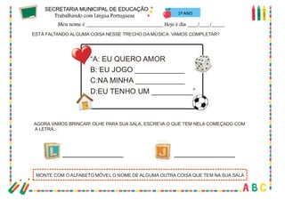 35
1º ANO
“A: EU QUERO AMOR
B: EU JOGO ____________
C:NA MINHA ____________
D:EU TENHO UM __________”
ESTÁ FALTANDO ALGUMA COISA NESSE TRECHO DA MÚSICA. VAMOS COMPLETAR?
AGORA VAMOS BRINCAR! OLHE PARA SUA SALA, ESCREVA O QUE TEM NELA COMEÇADO COM
A LETRA...
MONTE COM O ALFABETO MÓVEL O NOME DE ALGUMA OUTRA COISA QUE TEM NA SUA SALA
 